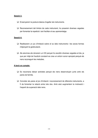 Sessió 3:


    Ensenyarem la postura bàsica d’agafar els instruments.


    Reconeixement del timbre de cada instrument, ho posarem diverses vegades
      per fomentar la repetició i així facilitar el seu aprenentatge.


Sessió 4:


    Realitzarem un joc d'imitació sobre el so dels instruments i les seves formes
      mitjançant la gesticulació.


    Als alumnes els donarem un CD perquè ho escoltin diverses vegades al dia, ja
      que per mitjà de l'audició constant es crea un entorn sonor apropiat perquè els
      nens reconeguin les melodies.


A tenir en compte:


    Es recomana deixar activitats perquè els nens desenvolupin junts amb els
      pares de família.


    Convidar als pares al joc d'imitació i reconeixement de diferents instruments, a
      fi de fomentar la relació entre tots dos. Amb això augmentem la motivació i
      l'esperit de superació dels nens.




                                           -4-
 