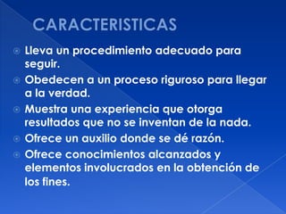    Lleva un procedimiento adecuado para
    seguir.
   Obedecen a un proceso riguroso para llegar
    a la verdad.
   Muestra una experiencia que otorga
    resultados que no se inventan de la nada.
   Ofrece un auxilio donde se dé razón.
   Ofrece conocimientos alcanzados y
    elementos involucrados en la obtención de
    los fines.
 
