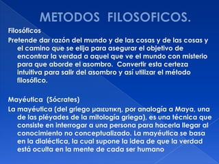 Filosóficos
Pretende dar razón del mundo y de las cosas y de las cosas y
    el camino que se elija para asegurar el objetivo de
    encontrar la verdad a aquel que ve el mundo con misterio
    para que aborde el asombro. Convertir esta certeza
    intuitiva para salir del asombro y así utilizar el método
    filosófico.

Mayéutica (Sócrates)
La mayéutica (del griego μαιευτικη, por analogía a Maya, una
   de las pléyades de la mitología griega), es una técnica que
   consiste en interrogar a una persona para hacerla llegar al
   conocimiento no conceptualizado. La mayéutica se basa
   en la dialéctica, la cual supone la idea de que la verdad
   está oculta en la mente de cada ser humano
 