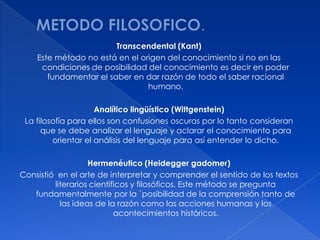 Transcendental (Kant)
    Este método no está en el origen del conocimiento si no en las
     condiciones de posibilidad del conocimiento es decir en poder
       fundamentar el saber en dar razón de todo el saber racional
                                humano.

                     Analítico lingüístico (Wittgenstein)
 La filosofía para ellos son confusiones oscuras por lo tanto consideran
      que se debe analizar el lenguaje y aclarar el conocimiento para
         orientar el análisis del lenguaje para así entender lo dicho.

                   Hermenéutico (Heidegger gadomer)
Consistió en el arte de interpretar y comprender el sentido de los textos
         literarios científicos y filosóficos. Este método se pregunta
   fundamentalmente por la `posibilidad de la comprensión tanto de
           las ideas de la razón como las acciones humanas y los
                           acontecimientos históricos.
 