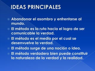    Abandonar el asombro y enfrentarse al
    mundo.
   El método es la ruta hacia el logro de ser
    comunicable la verdad.
   El método es el medio por el cual se
    desenvuelve la verdad.
   El método surge de una noción o idea.
   El método verdadero bien puede constituir
    la naturaleza de la verdad y la realidad.
 