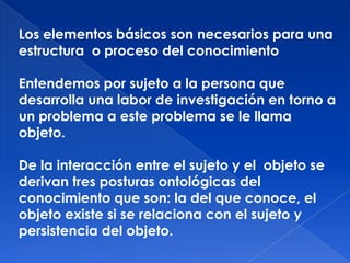 Los elementos básicos son necesarios para una
estructura o proceso del conocimiento

Entendemos por sujeto a la persona que
desarrolla una labor de investigación en torno a
un problema a este problema se le llama
objeto.

De la interacción entre el sujeto y el objeto se
derivan tres posturas ontológicas del
conocimiento que son: la del que conoce, el
objeto existe si se relaciona con el sujeto y
persistencia del objeto.
 