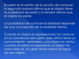 El sujeto es el centro de la acción de conocer;
la segunda postura afirma que el objeto tiene
la posibilidad de existir y la tercera afirma que
el objeto no existe.

La posibilidad de conocer la realidad depende
de una concepción de la realidad misma.

Cuando el objeto es representado tal como es
en la conciencia del sujeto, este último tiene un
conocimiento verdadero, una creencia cierta;
cuando el sujeto no representa al objeto tal
como éste es, el sujeto tiene creencias falsas
de ese objeto.
 