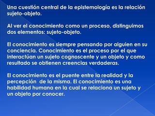 Una cuestión central de la epistemología es la relación
sujeto-objeto.

Al ver el conocimiento como un proceso, distinguimos
dos elementos: sujeto-objeto.

El conocimiento es siempre pensando por alguien en su
conciencia. Conocimiento es el proceso por el que
interactúan un sujeto cognoscente y un objeto y como
resultado se obtienen creencias verdaderas.

El conocimiento es el puente entre la realidad y la
percepción de la misma. El conocimiento es una
habilidad humana en la cual se relaciona un sujeto y
un objeto por conocer.
 