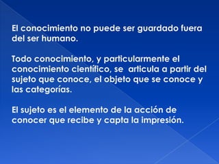 El conocimiento no puede ser guardado fuera
del ser humano.

Todo conocimiento, y particularmente el
conocimiento científico, se articula a partir del
sujeto que conoce, el objeto que se conoce y
las categorías.

El sujeto es el elemento de la acción de
conocer que recibe y capta la impresión.
 