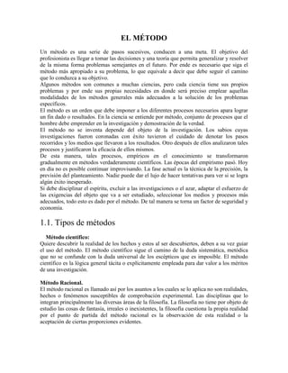 EL MÉTODO
Un método es una serie de pasos sucesivos, conducen a una meta. El objetivo del
profesionista es llegar a tomar las decisiones y una teoría que permita generalizar y resolver
de la misma forma problemas semejantes en el futuro. Por ende es necesario que siga el
método más apropiado a su problema, lo que equivale a decir que debe seguir el camino
que lo conduzca a su objetivo.
Algunos métodos son comunes a muchas ciencias, pero cada ciencia tiene sus propios
problemas y por ende sus propias necesidades en donde será preciso emplear aquellas
modalidades de los métodos generales más adecuados a la solución de los problemas
específicos.
El método es un orden que debe imponer a los diferentes procesos necesarios apara lograr
un fin dado o resultados. En la ciencia se entiende por método, conjunto de procesos que el
hombre debe emprender en la investigación y demostración de la verdad.
El método no se inventa depende del objeto de la investigación. Los sabios cuyas
investigaciones fueron coronadas con éxito tuvieron el cuidado de denotar los pasos
recorridos y los medios que llevaron a los resultados. Otro después de ellos analizaron tales
procesos y justificaron la eficacia de ellos mismos.
De esta manera, tales procesos, empíricos en el conocimiento se transformaron
gradualmente en métodos verdaderamente científicos. Las épocas del empirismo pasó. Hoy
en día no es posible continuar improvisando. La fase actual es la técnica de la precisión, la
previsión del planteamiento. Nadie puede dar el lujo de hacer tentativas para ver si se logra
algún éxito inesperado.
Si debe disciplinar el espíritu, excluir a las investigaciones o el azar, adaptar el esfuerzo de
las exigencias del objeto que va a ser estudiado, seleccionar los medios y procesos más
adecuados, todo esto es dado por el método. De tal manera se torna un factor de seguridad y
economía.
1.1. Tipos de métodos
Método científico:
Quiere descubrir la realidad de los hechos y estos al ser descubiertos, deben a su vez guiar
el uso del método. El método científico sigue el camino de la duda sistemática, metódica
que no se confunde con la duda universal de los escépticos que es imposible. El método
científico es la lógica general tácita o explícitamente empleada para dar valor a los méritos
de una investigación.
Método Racional.
El método racional es llamado así por los asuntos a los cuales se lo aplica no son realidades,
hechos o fenómenos susceptibles de comprobación experimental. Las disciplinas que lo
integran principalmente las diversas áreas de la filosofía. La filosofía no tiene por objeto de
estudio las cosas de fantasía, irreales o inexistentes, la filosofía cuestiona la propia realidad
por el punto de partida del método racional es la observación de esta realidad o la
aceptación de ciertas proporciones evidentes.
 