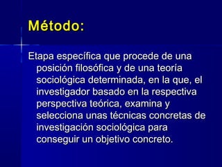 Método:Método:
Etapa específica que procede de unaEtapa específica que procede de una
posición filosófica y de una teoríaposición filosófica y de una teoría
sociológica determinada, en la que, elsociológica determinada, en la que, el
investigador basado en la respectivainvestigador basado en la respectiva
perspectiva teórica, examina yperspectiva teórica, examina y
selecciona unas técnicas concretas deselecciona unas técnicas concretas de
investigación sociológica parainvestigación sociológica para
conseguir un objetivo concreto.conseguir un objetivo concreto.
 
