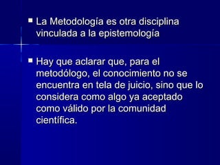  La Metodología es otra disciplinaLa Metodología es otra disciplina
vinculada a la epistemologíavinculada a la epistemología
 Hay que aclarar que, para elHay que aclarar que, para el
metodólogo, el conocimiento no semetodólogo, el conocimiento no se
encuentra en tela de juicio, sino que loencuentra en tela de juicio, sino que lo
considera como algo ya aceptadoconsidera como algo ya aceptado
como válido por la comunidadcomo válido por la comunidad
científica.científica.
 