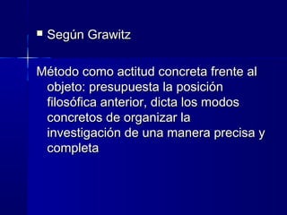  Según GrawitzSegún Grawitz
Método como actitud concreta frente alMétodo como actitud concreta frente al
objeto: presupuesta la posiciónobjeto: presupuesta la posición
filosófica anterior, dicta los modosfilosófica anterior, dicta los modos
concretos de organizar laconcretos de organizar la
investigación de una manera precisa yinvestigación de una manera precisa y
completacompleta
 