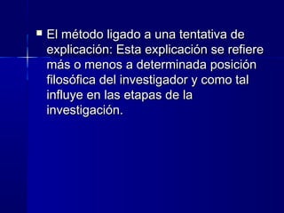  El método ligado a una tentativa deEl método ligado a una tentativa de
explicación: Esta explicación se refiereexplicación: Esta explicación se refiere
más o menos a determinada posiciónmás o menos a determinada posición
filosófica del investigador y como talfilosófica del investigador y como tal
influye en las etapas de lainfluye en las etapas de la
investigación.investigación.
 