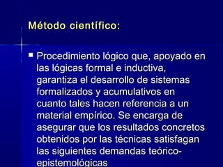Método científico:Método científico:
 Procedimiento lógico que, apoyado enProcedimiento lógico que, apoyado en
las lógicas formal e inductiva,las lógicas formal e inductiva,
garantiza el desarrollo de sistemasgarantiza el desarrollo de sistemas
formalizados y acumulativos enformalizados y acumulativos en
cuanto tales hacen referencia a uncuanto tales hacen referencia a un
material empírico. Se encarga dematerial empírico. Se encarga de
asegurar que los resultados concretosasegurar que los resultados concretos
obtenidos por las técnicas satisfaganobtenidos por las técnicas satisfagan
las siguientes demandas teórico-las siguientes demandas teórico-
epistemológicasepistemológicas
 