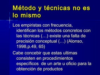 Método y técnicas no esMétodo y técnicas no es
lo mismolo mismo
Los empiristas con frecuencia,Los empiristas con frecuencia,
identifican los métodos concretos conidentifican los métodos concretos con
las técnicas (…) existe una falta delas técnicas (…) existe una falta de
precisión conceptual (…) (Alonso,precisión conceptual (…) (Alonso,
1998,p.49, 65)1998,p.49, 65)
Cabe concebir que estas ultimasCabe concebir que estas ultimas
consisten en procedimientosconsisten en procedimientos
específicos de un arte u oficio para laespecíficos de un arte u oficio para la
obtención de productosobtención de productos
 