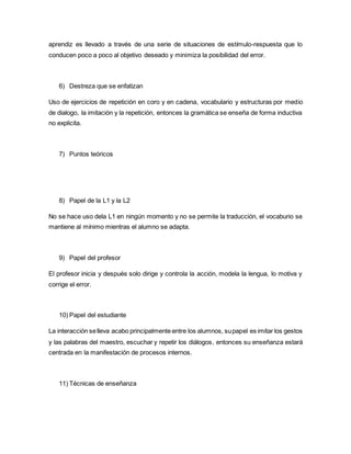 aprendiz es llevado a través de una serie de situaciones de estímulo-respuesta que lo
conducen poco a poco al objetivo deseado y minimiza la posibilidad del error.
6) Destreza que se enfatizan
Uso de ejercicios de repetición en coro y en cadena, vocabulario y estructuras por medio
de dialogo, la imitación y la repetición, entonces la gramática se enseña de forma inductiva
no explicita.
7) Puntos teóricos
8) Papel de la L1 y la L2
No se hace uso dela L1 en ningún momento y no se permite la traducción, el vocaburio se
mantiene al mínimo mientras el alumno se adapta.
9) Papel del profesor
El profesor inicia y después solo dirige y controla la acción, modela la lengua, lo motiva y
corrige el error.
10) Papel del estudiante
La interacción selleva acabo principalmente entre los alumnos, supapel es imitar los gestos
y las palabras del maestro, escuchar y repetir los diálogos, entonces su enseñanza estará
centrada en la manifestación de procesos internos.
11) Técnicas de enseñanza
 