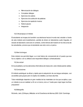  Memorización de diálogos
 Completar diálogos
 Ejercicios de cadena
 Ejercicios de sustitución de palabras
 Ejercicios de repetición inversa
 Reformulación
 Integración
12) Críticas/apoyo al método
El estudiante es incapaz de transferir sus destrezas hacia el mundo real, estudiar a través
de este método será insatisfactorio, perdida de dinero en laboratorios audio linguales, el
estudio de laboratorio será solo en contexto, control directo del maestro en los discursos de
los estudiantes, provoca que el estudiante sea visto como un perico.
13) Nivel de lengua
Este método nos permitirá llegar a un nivel básico de comprensión de L2 puesto que ese
fue su objetivo o en su defecto solo responderá diálogos contextualizados
14) Uso actual
En la actualidad y con los elementos informáticos de traducción, este método pierde validez.
15) Conclusiones
El método audolingual es eficaz y rápido para la adquisición de una lengua extranjera, son
accesibles para grupos pero no explica los detalles y se hace aburrida.
Toda metodología depende en gran medida de los materiales con los que se aplica y que
un método no es en realidad un fin en sí mismo, sino un “medio para mejor lograr los fines
propuestos”.
16) Bibliografía
Richards, Jack, (Enfoque y Métodos en la Enseñanza de Idiomas,2003 ,Edit. Crambrige.
 