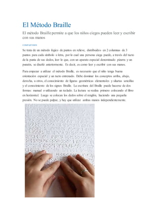 El Método Braille
El método Braille permite a que los niños ciegos pueden leer y escribir
con sus manos
COMPARTIDOS
Se trata de un método lógico de puntos en relieve, distribuidos en 2 columnas de 3
puntos para cada símbolo o letra, por lo cual una persona ciega puede, a través del tacto
de la punta de sus dedos, leer lo que, con un aparato especial denominado pizarra y un
punzón, se diseñó anteriormente. Es decir, es como leer y escribir con sus manos.
Para empezar a utilizar el método Braille, es necesario que el niño tenga buena
orientación espacial y un tacto entrenado. Debe dominar los conceptos arriba, abajo,
derecha, u otros, el conocimiento de figuras geométricas elementales y siluetas sencillas
y el conocimiento de los signos Braille. La escritura del Braille puede hacerse de dos
formas: manual o utilizando un teclado. La lectura se realiza primero colocando el libro
en horizontal. Luego se colocan los dedos sobre el renglón, haciendo una pequeña
presión. No se puede palpar, y hay que utilizar ambas manos independientemente.
 