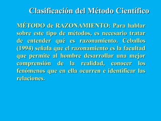 Clasificación del Método CientíficoClasificación del Método Científico
MÉTODO de RAZONAMIENTO: Para hablarMÉTODO de RAZONAMIENTO: Para hablar
sobre este tipo de métodos, es necesario tratarsobre este tipo de métodos, es necesario tratar
de entender qué es razonamiento. Ceballosde entender qué es razonamiento. Ceballos
(1994) señala que el razonamiento es la facultad(1994) señala que el razonamiento es la facultad
que permite al hombre desarrollar una mejorque permite al hombre desarrollar una mejor
comprensión de la realidad, conocer loscomprensión de la realidad, conocer los
fenómenos que en ella ocurren e identificar lasfenómenos que en ella ocurren e identificar las
relaciones.relaciones.
 
