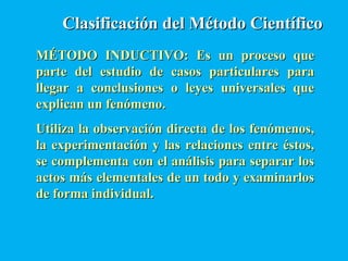 Clasificación del Método CientíficoClasificación del Método Científico
MÉTODO INDUCTIVO: Es un proceso queMÉTODO INDUCTIVO: Es un proceso que
parte del estudio de casos particulares paraparte del estudio de casos particulares para
llegar a conclusiones o leyes universales quellegar a conclusiones o leyes universales que
explican un fenómeno.explican un fenómeno.
Utiliza la observación directa de los fenómenos,Utiliza la observación directa de los fenómenos,
la experimentación y las relaciones entre éstos,la experimentación y las relaciones entre éstos,
se complementa con el análisis para separar losse complementa con el análisis para separar los
actos más elementales de un todo y examinarlosactos más elementales de un todo y examinarlos
de forma individual.de forma individual.
 