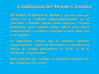 Clasificación del Método CientíficoClasificación del Método Científico
MÉTODO ANALÓGICO: Debido a que las cosas queMÉTODO ANALÓGICO: Debido a que las cosas que
existen en la realidad, independientemente de suexisten en la realidad, independientemente de su
contenido y tamaño, pueden tener aspectos o formascontenido y tamaño, pueden tener aspectos o formas
semejantes, pero también deben diferir para hacersemejantes, pero también deben diferir para hacer
comparaciones y establecer semejanzas entre ellas, estocomparaciones y establecer semejanzas entre ellas, esto
es la analogía.es la analogía.
Es importante señalar que la analogía estableceEs importante señalar que la analogía establece
comparaciones, a partir de diferencias y semejanzas encomparaciones, a partir de diferencias y semejanzas en
objetos de estudio particulares; es decir, va de loobjetos de estudio particulares; es decir, va de lo
particular a lo particular.particular a lo particular.
Kant entiende por analogía la semejanza perfecta deKant entiende por analogía la semejanza perfecta de
dos relaciones entre cosas.dos relaciones entre cosas.
 
