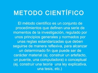 METODO CIENTÍFICO
El método científico es un conjunto de
procedimientos que definen una serie de
momentos de la investigación, regulado por
unos principios generales y normados por
unas reglas estandarizadas que deben
seguirse de manera reflexiva, para alcanzar
un determinado fin que puede ser de
carácter material (ej. construir un artefacto,
un puente, una computadora) o conceptual
(ej. construir una teoría, una ley explicativa,
una tesis, etc.)
 