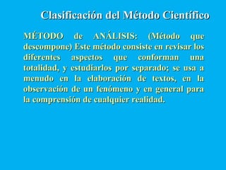 Clasificación del Método CientíficoClasificación del Método Científico
MÉTODO de ANÁLISIS: (Método queMÉTODO de ANÁLISIS: (Método que
descompone) Este método consiste en revisar losdescompone) Este método consiste en revisar los
diferentes aspectos que conforman unadiferentes aspectos que conforman una
totalidad, y estudiarlos por separado; se usa atotalidad, y estudiarlos por separado; se usa a
menudo en la elaboración de textos, en lamenudo en la elaboración de textos, en la
observación de un fenómeno y en general paraobservación de un fenómeno y en general para
la comprensión de cualquier realidad.la comprensión de cualquier realidad.
 