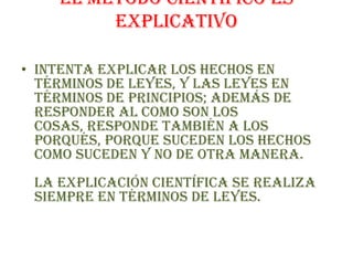 EL METODO CIENTIFICO ES EXPLICATIVOIntenta explicar los hechos en términos de leyes, y las leyes en términos de principios; además de responder al como son los cosas, responde también a los porqués, porque suceden los hechos como suceden y no de otra manera.La explicación científica se realiza siempre en términos de leyes.