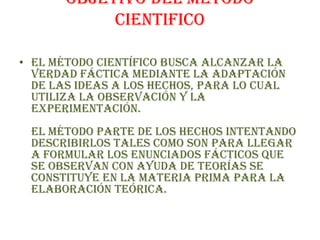 OBJETIVO DEL METODO CIENTIFICOEl método científico busca alcanzar la verdad fáctica mediante la adaptación de las ideas a los hechos, para lo cual utiliza la observación y la experimentación.El método parte de los hechos intentando describirlos tales como son para llegar a formular los enunciados fácticos que se observan con ayuda de teorías se constituye en la materia prima para la elaboración teórica.
