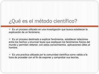¿Qué es el método científico? Es un proceso utilizado en una investigación que busca establecer la explicación de un fenómeno. Es un proceso destinado a explicar fenómenos, establecer relaciones entre los hechos y enunciar leyes que expliquen los fenómenos físicos del mundo y permitan obtener, con estos conocimientos, aplicaciones útiles al hombre. Es una practica utilizada por la comunidad científica como valida a la hora de proceder con el fin de exponer y comprobar sus teorías. 
