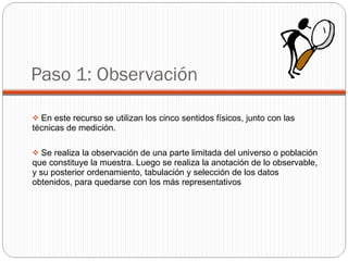 Paso 1: Observación En este recurso se utilizan los cinco sentidos físicos, junto con las técnicas de medición. Se realiza la observación de una parte limitada del universo o población que constituye la muestra. Luego se realiza la anotación de lo observable, y su posterior ordenamiento, tabulación y selección de los datos obtenidos, para quedarse con los más representativos 