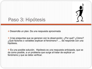 Paso 3: Hipótesis Desarrolla un plan. Da una respuesta aproximada A las preguntas que se generan con la observación: ¿Por qué? ¿Cómo? ¿Qué factores o variables explican el fenómeno? .... Se responde con una hipótesis. Es una posible solución.  Hipótesis es una respuesta anticipada, que se da como posible, a un problema que surge al tratar de explicar un fenómeno y que se debe verificar. 