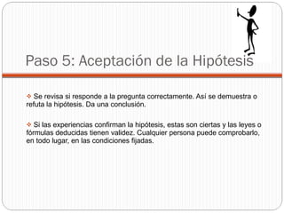 Paso 5: Aceptación de la Hipótesis Se revisa si responde a la pregunta correctamente. Así se demuestra o refuta la hipótesis. Da una conclusión.  Si las experiencias confirman la hipótesis, estas son ciertas y las leyes o fórmulas deducidas tienen validez. Cualquier persona puede comprobarlo, en todo lugar, en las condiciones fijadas. 