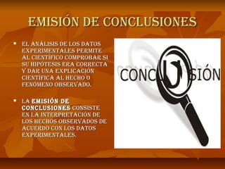 EMISIóN DE CONClUSIONES
   El aNálISIS DE lOS DaTOS
    ExpErIMENTalES pErMITE
    al CIENTÍFICO COMprObar SI
    SU hIpóTESIS Era COrrECTa
    y Dar UNa ExplICaCIóN
    CIENTÍFICa al hEChO O
    FENóMENO ObSErVaDO.

   la EMISIóN DE
    CONClUSIONES CONSISTE
    EN la INTErprETaCIóN DE
    lOS hEChOS ObSErVaDOS DE
    aCUErDO CON lOS DaTOS
    ExpErIMENTalES.
 