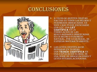 CONClUSIONES
         a VECES SE rEpITEN CIErTaS
          paUTaS EN TODOS lOS hEChOS y
          FENóMENOS ObSErVaDOS. EN
          ESTE CaSO pUEDE ENUNCIarSE
          UNa lEy. UNa lEy
          CIENTÍFICa ES la
          FOrMUlaCIóN DE laS
          rEgUlarIDaDES ObSErVaDaS
          EN UN hEChO O FENóMENO
          NaTUral. pOr lO gENEral, SE
          ExprESa MaTEMáTICaMENTE.

         laS lEyES CIENTÍFICaS SE
          INTEgraN EN TEOrÍaS.
          UNa TEOrÍa CIENTÍFICa ES
          UNa ExplICaCIóN glObal DE
          UNa SErIE DE ObSErVaCIONES y
          lEyES INTErrElaCIONaDaS.
 