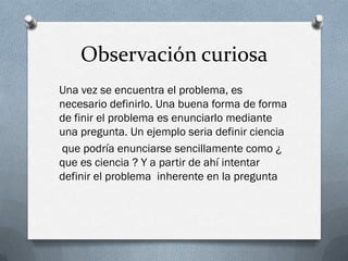 Observación curiosa
Una vez se encuentra el problema, es
necesario definirlo. Una buena forma de forma
de finir el problema es enunciarlo mediante
una pregunta. Un ejemplo seria definir ciencia
que podría enunciarse sencillamente como ¿
que es ciencia ? Y a partir de ahí intentar
definir el problema inherente en la pregunta
 