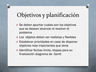 Objetivos y planificación
O Se deben apuntar cuales son los objetivos
  que se desean alcanzar al resolver el
  problema
O Los objetos deben ser realistas y flexibles
O Establecer prioridades en caso de disponer
  objetivos mas importantes que otros
O Identificar fechas limite, etapas para su
  finalización diagrama de Gantt
 