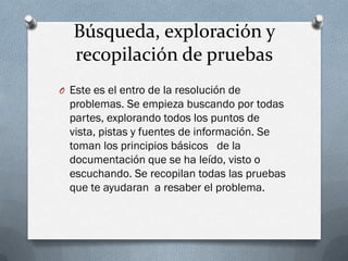 Búsqueda, exploración y
   recopilación de pruebas
O Este es el entro de la resolución de
  problemas. Se empieza buscando por todas
  partes, explorando todos los puntos de
  vista, pistas y fuentes de información. Se
  toman los principios básicos de la
  documentación que se ha leído, visto o
  escuchando. Se recopilan todas las pruebas
  que te ayudaran a resaber el problema.
 