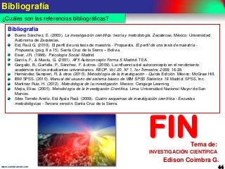 Bibliografía
¿Cuáles son las referencias bibliográficas?
Bibliografía
Bueno Sánchez, E. (2003). La investigación científica: teoría y metodología. Zacatecas, México: Universidad
Autónoma de Zacatecas.
Eid, Raúl G. (2010). El perfil de una tesis de maestría - Propuesta. El perfil de una tesis de maestría Propuesta, (pág. 8 a 15). Santa Cruz de la Sierra – Bolivia.
Eiser, J.R. (1999). Psicología Social. Madrid.
García, F., & Musitu, G. (2001). AF5 Autoconcepto Forma 5. Madrid: TEA.
Gargallo, B., Garfella, P., Sánchez, F. & otros. (2009). La influencia del autoconcepto en el rendimiento
académico de los estudiantes universitarios. REOP. Vol. 20, Nº 1, 1er Trimestre, 2009, 16-28.
Hernández Sampieri, R. & otros (2010). Metodología de la Investigación - Quinta Edición. México: McGraw Hill.
IBM SPSS. (2010). Manual del usuario del sistema básico de IBM SPSS Statistics 19. Madrid: SPSS, Inc.
Martinez Ruiz, H. (2012). Metodología de la investigación. Mexico: Cengage Learning.
Mejía, Elías. (2005). Metodología de la Investigación Científica. Lima: Universidad Nacional Mayor de San
Marcos.
Siles Torrelio Aneliz, Eid Ayala Raúl. (2009). Cuatro esquemas de investigación científica - Escuelas
metodológicas - Tercera versión. Santa Cruz de la Sierra.

FIN

Tema de:

INVESTIGACIÓN CIENTÍFICA

Edison Coimbra G.
www.coimbraweb.com

44

 