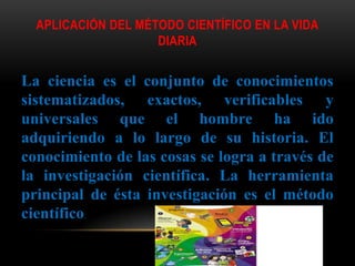 APLICACIÓN DEL MÉTODO CIENTÍFICO EN LA VIDA
DIARIA
La ciencia es el conjunto de conocimientos
sistematizados, exactos, verificables y
universales que el hombre ha ido
adquiriendo a lo largo de su historia. El
conocimiento de las cosas se logra a través de
la investigación científica. La herramienta
principal de ésta investigación es el método
científico.
 