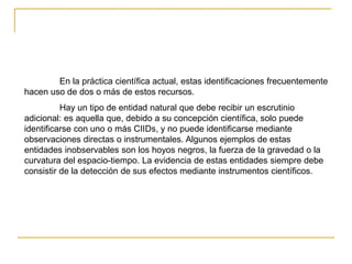 En la práctica científica actual, estas identificaciones frecuentemente
hacen uso de dos o más de estos recursos.
Hay un tipo de entidad natural que debe recibir un escrutinio
adicional: es aquella que, debido a su concepción científica, solo puede
identificarse con uno o más CIIDs, y no puede identificarse mediante
observaciones directas o instrumentales. Algunos ejemplos de estas
entidades inobservables son los hoyos negros, la fuerza de la gravedad o la
curvatura del espacio-tiempo. La evidencia de estas entidades siempre debe
consistir de la detección de sus efectos mediante instrumentos científicos.
 