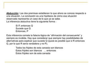 Abducción: Las dos premisas establecen lo que ahora se conoce respecto a
una situación. La conclusión es una hipótesis de cómo esa situación
observada representa un caso de lo que ya se sabe.
La inferencia abductiva tiene la siguiente forma :
Si P, entonces Q
Sucede que Q
Entonces, P
Esta inferencia comete la falacia lógica de “afirmación del consecuente” y
siempre es inválida. Hay que considerar que siempre hay posibilidades de
alternativas para explicar que suceda Q (quizá es posible que si R entonces
Q, por lo que R sería verdadera y no P).
Todos los frijoles de esta canasta son blancos
Estos frijoles son blancos … entonces
Estos frijoles son de esta canasta
 