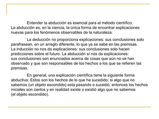 Entender la abducción es esencial para el método científico.
La abducción es, en la ciencia, la única forma de encontrar explicaciones
nuevas para los fenómenos observables de la naturaleza.
La deducción no proporciona explicaciones: sus conclusiones solo
parafrasean, en un arreglo diferente, lo que ya se sabe en las premisas.
La inducción no nos da explicaciones: sus conclusiones solo hacen
predicciones sobre el futuro. La abducción sí nos da explicaciones:
sus conclusiones son enunciados acerca de cosas que aún no se han
observado y que son responsables de los hechos a los que se refieren las
premisas.
En general, una explicación científica tiene la siguiente forma
abductiva: Estos son los hechos de lo que ha sucedido; si algo que no
sabemos (un objeto escondido) esta pasando o sucedió, entonces los hechos
iniciales son ciertos y en realidad existe o existió algo que no sabemos
(el objeto escondido).
 
