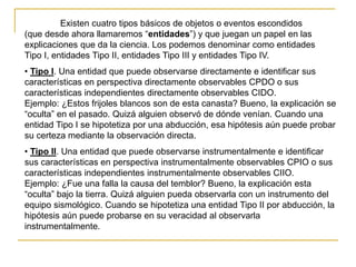 Existen cuatro tipos básicos de objetos o eventos escondidos
(que desde ahora llamaremos “entidades”) y que juegan un papel en las
explicaciones que da la ciencia. Los podemos denominar como entidades
Tipo I, entidades Tipo II, entidades Tipo III y entidades Tipo IV.
• Tipo I. Una entidad que puede observarse directamente e identificar sus
características en perspectiva directamente observables CPDO o sus
características independientes directamente observables CIDO.
Ejemplo: ¿Estos frijoles blancos son de esta canasta? Bueno, la explicación se
“oculta” en el pasado. Quizá alguien observó de dónde venían. Cuando una
entidad Tipo I se hipotetiza por una abducción, esa hipótesis aún puede probar
su certeza mediante la observación directa.
• Tipo II. Una entidad que puede observarse instrumentalmente e identificar
sus características en perspectiva instrumentalmente observables CPIO o sus
características independientes instrumentalmente observables CIIO.
Ejemplo: ¿Fue una falla la causa del temblor? Bueno, la explicación esta
“oculta” bajo la tierra. Quizá alguien pueda observarla con un instrumento del
equipo sismológico. Cuando se hipotetiza una entidad Tipo II por abducción, la
hipótesis aún puede probarse en su veracidad al observarla
instrumentalmente.
 