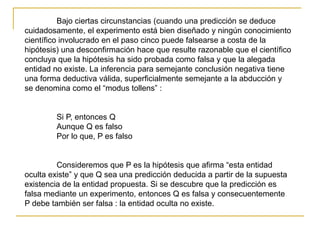 Bajo ciertas circunstancias (cuando una predicción se deduce
cuidadosamente, el experimento está bien diseñado y ningún conocimiento
científico involucrado en el paso cinco puede falsearse a costa de la
hipótesis) una desconfirmación hace que resulte razonable que el científico
concluya que la hipótesis ha sido probada como falsa y que la alegada
entidad no existe. La inferencia para semejante conclusión negativa tiene
una forma deductiva válida, superficialmente semejante a la abducción y
se denomina como el “modus tollens” :
Si P, entonces Q
Aunque Q es falso
Por lo que, P es falso
Consideremos que P es la hipótesis que afirma “esta entidad
oculta existe” y que Q sea una predicción deducida a partir de la supuesta
existencia de la entidad propuesta. Si se descubre que la predicción es
falsa mediante un experimento, entonces Q es falsa y consecuentemente
P debe también ser falsa : la entidad oculta no existe.
 