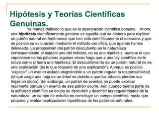 Hipótesis y Teorías Científicas
Genuinas.
Ya hemos definido lo que es la observación científica genuina. Ahora,
una hipótesis científicamente genuina es aquella que se elabora para explicar
un patrón natural de fenómenos que han sido científicamente observados y que
es posible su evaluación mediante el método científico, que apenas hemos
delineado. La proposición del patrón descubierto en la naturaleza
correspondiente al estadio uno del método, no es una hipótesis, aunque el uso
caprichoso de las palabras algunas veces haga que a una ley científica se le
rotule como si fuera una hipótesis. El descubrimiento de un patrón natural no es
una explicación (es lo que requiere de una explicación). Aunque es posible
“explicar” un evento aislado asignándole a un patrón regular la responsabilidad
(el que caiga una hoja de un árbol es debido a que los árboles pierden sus
hojas en otoño). Sin embargo, un patrón de eventos no puede explicar
realmente porqué un evento de ese patrón ocurre. Aún cuando buena parte de
la actividad científica se ocupa de descubrir y describir las regularidades de la
naturaleza, un campo de estudio no constituye un campo científico, hasta que
propone y evalúa explicaciones hipotéticas de los patrones naturales.
 