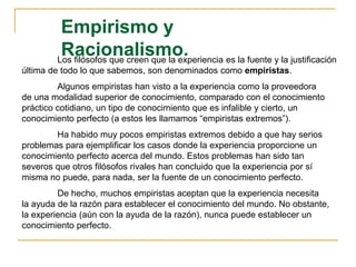 Empirismo y
Racionalismo.Los filósofos que creen que la experiencia es la fuente y la justificación
última de todo lo que sabemos, son denominados como empiristas.
Algunos empiristas han visto a la experiencia como la proveedora
de una modalidad superior de conocimiento, comparado con el conocimiento
práctico cotidiano, un tipo de conocimiento que es infalible y cierto, un
conocimiento perfecto (a estos les llamamos “empiristas extremos”).
Ha habido muy pocos empiristas extremos debido a que hay serios
problemas para ejemplificar los casos donde la experiencia proporcione un
conocimiento perfecto acerca del mundo. Estos problemas han sido tan
severos que otros filósofos rivales han concluido que la experiencia por sí
misma no puede, para nada, ser la fuente de un conocimiento perfecto.
De hecho, muchos empiristas aceptan que la experiencia necesita
la ayuda de la razón para establecer el conocimiento del mundo. No obstante,
la experiencia (aún con la ayuda de la razón), nunca puede establecer un
conocimiento perfecto.
 