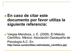  En caso de citar este
documento por favor utiliza la
siguiente referencia:
 Vargas-Mendoza, J. E. (2008). El Método
Científico. México: Asociación Oaxaqueña de
Psicología A.C. En
http://www.conductitlan.net/metodo_cientifico.ppt
 
