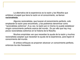 La alternativa de la experiencia es la razón y los filósofos que
enfatizan el papel que tiene la razón en el conocimiento, se llaman
racionalistas.
Algunos racionalistas, que buscan el conocimiento perfecto, solo
emplearán la razón para encontrarlo, y los podremos denominar como
“racionalistas extremos”. A su vez, la razón por sí misma no puede establecer
ningún conocimiento perfecto acerca del mundo. Es por ello que hay muy
pocos racionalistas extremos en la historia de la filosofía.
Muchos empiristas ven que necesitan la ayuda de la razón y muchos
racionalistas aceptan que necesitan la ayuda de la experiencia, para lograr el
conocimiento del mundo.
Si ambos enfoques se proponen alcanzar un conocimiento perfecto,
entonces los dos fracasarán.
 