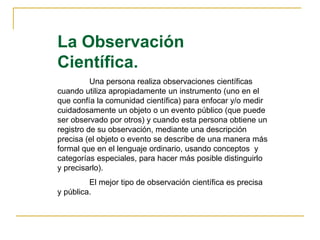 La Observación
Científica.
Una persona realiza observaciones científicas
cuando utiliza apropiadamente un instrumento (uno en el
que confía la comunidad científica) para enfocar y/o medir
cuidadosamente un objeto o un evento público (que puede
ser observado por otros) y cuando esta persona obtiene un
registro de su observación, mediante una descripción
precisa (el objeto o evento se describe de una manera más
formal que en el lenguaje ordinario, usando conceptos y
categorías especiales, para hacer más posible distinguirlo
y precisarlo).
El mejor tipo de observación científica es precisa
y pública.
 