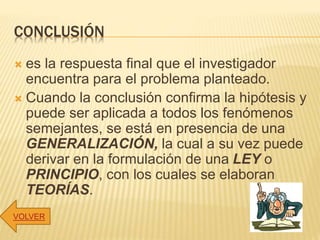 CONCLUSIÓN
 es la respuesta final que el investigador
encuentra para el problema planteado.
 Cuando la conclusión confirma la hipótesis y
puede ser aplicada a todos los fenómenos
semejantes, se está en presencia de una
GENERALIZACIÓN, la cual a su vez puede
derivar en la formulación de una LEY o
PRINCIPIO, con los cuales se elaboran
TEORÍAS.
VOLVER
 