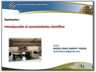 Autor:
MIGUEL ÁNGEL MORFFE PERAZA
seminarioucat@gmail.com
Seminario I
Introducción al conocimiento científico
 