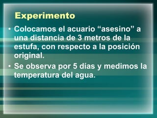 Experimento Colocamos el acuario “asesino” a una distancia de 3 metros de la estufa, con respecto a la posición original.  Se observa por 5 días y medimos la temperatura del agua.  